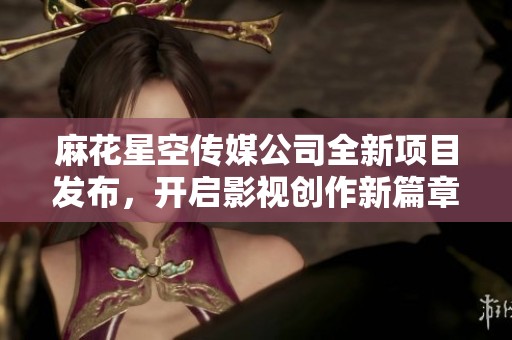 麻花星空传媒公司全新项目发布，开启影视创作新篇章
