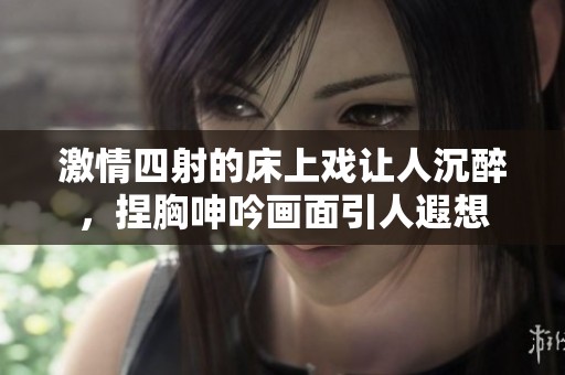 激情四射的床上戏让人沉醉，捏胸呻吟画面引人遐想
