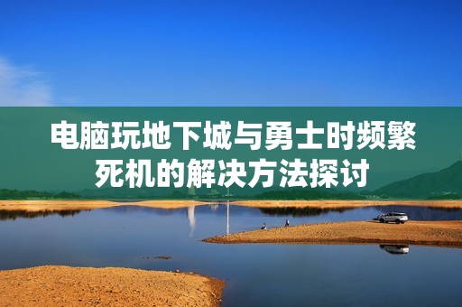 电脑玩地下城与勇士时频繁死机的解决方法探讨