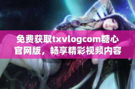 免费获取txvlogcom糖心官网版，畅享精彩视频内容