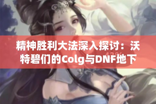 精神胜利大法深入探讨：沃特碧们的Colg与DNF地下城冒险心得分享
