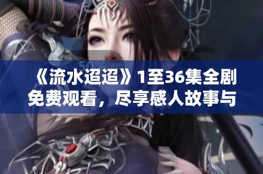 《流水迢迢》1至36集全剧免费观看，尽享感人故事与精彩瞬间