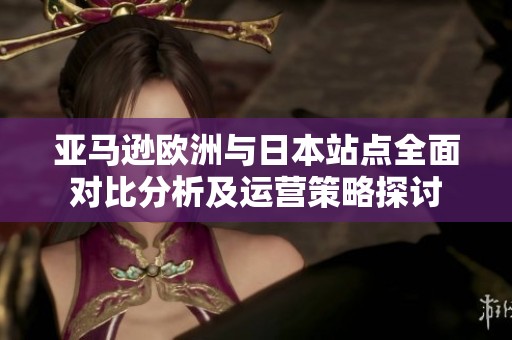 亚马逊欧洲与日本站点全面对比分析及运营策略探讨