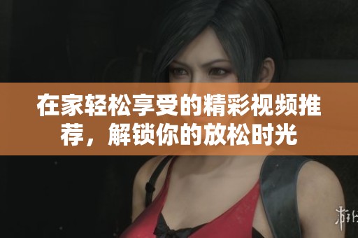 在家轻松享受的精彩视频推荐，解锁你的放松时光