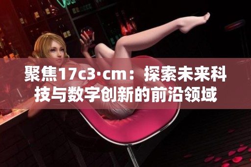 聚焦17c3·cm：探索未来科技与数字创新的前沿领域