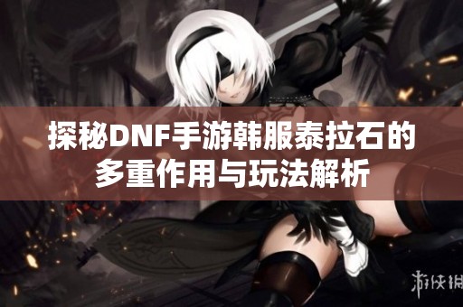 探秘DNF手游韩服泰拉石的多重作用与玩法解析