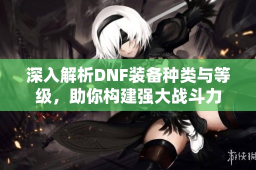 深入解析DNF装备种类与等级，助你构建强大战斗力