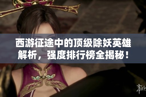 西游征途中的顶级除妖英雄解析，强度排行榜全揭秘！