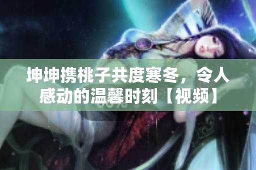 坤坤携桃子共度寒冬，令人感动的温馨时刻【视频】