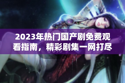 2023年热门国产剧免费观看指南，精彩剧集一网打尽