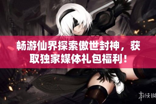 畅游仙界探索傲世封神，获取独家媒体礼包福利！