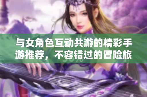 与女角色互动共游的精彩手游推荐，不容错过的冒险旅程