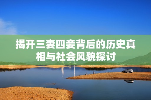 揭开三妻四妾背后的历史真相与社会风貌探讨