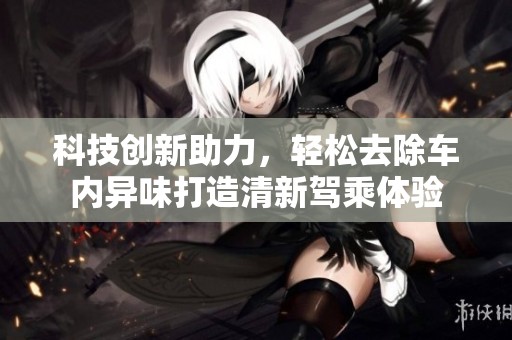 科技创新助力，轻松去除车内异味打造清新驾乘体验