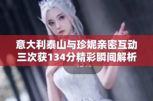意大利泰山与珍妮亲密互动三次获134分精彩瞬间解析