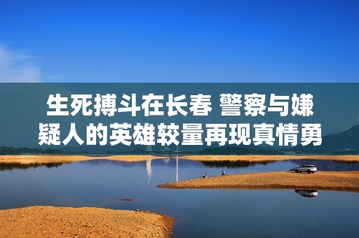 生死搏斗在长春 警察与嫌疑人的英雄较量再现真情勇气