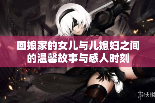 回娘家的女儿与儿媳妇之间的温馨故事与感人时刻