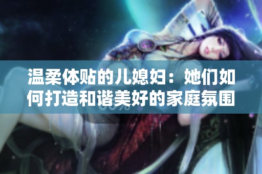 温柔体贴的儿媳妇：她们如何打造和谐美好的家庭氛围