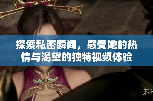 探索私密瞬间，感受她的热情与渴望的独特视频体验
