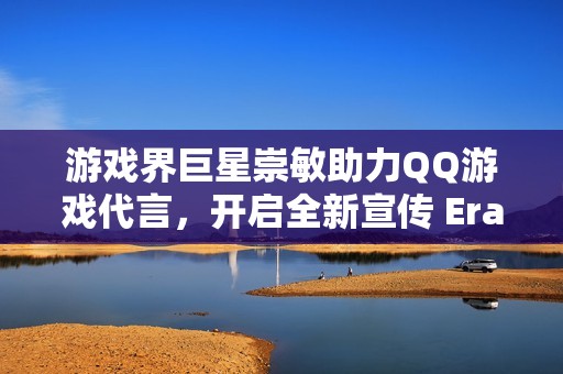 游戏界巨星崇敏助力QQ游戏代言，开启全新宣传 Era