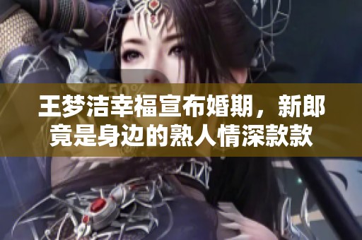 王梦洁幸福宣布婚期，新郎竟是身边的熟人情深款款