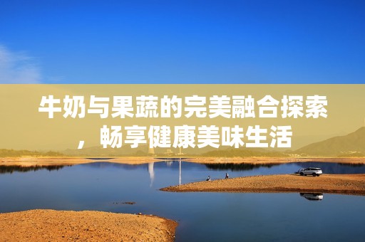 牛奶与果蔬的完美融合探索，畅享健康美味生活