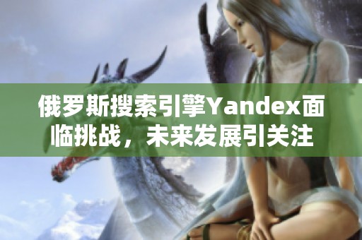 俄罗斯搜索引擎Yandex面临挑战，未来发展引关注