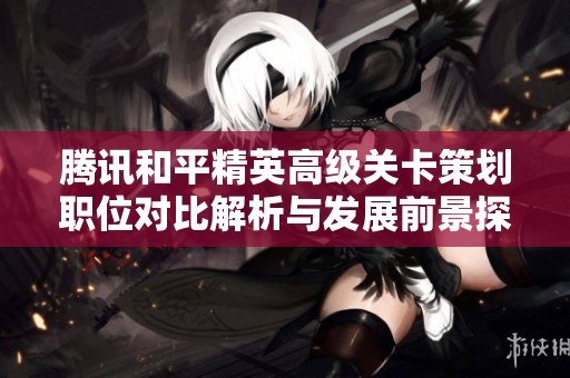 腾讯和平精英高级关卡策划职位对比解析与发展前景探讨