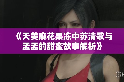 《天美麻花果冻中苏清歌与孟孟的甜蜜故事解析》