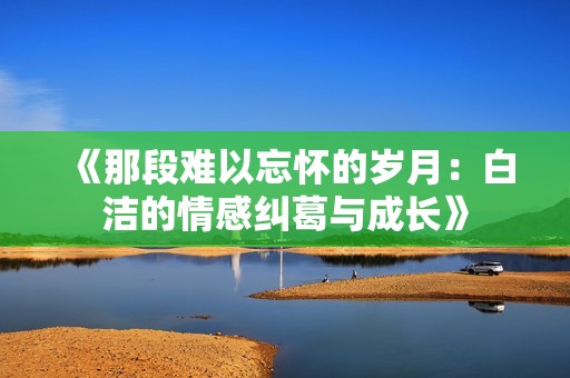 《那段难以忘怀的岁月：白洁的情感纠葛与成长》