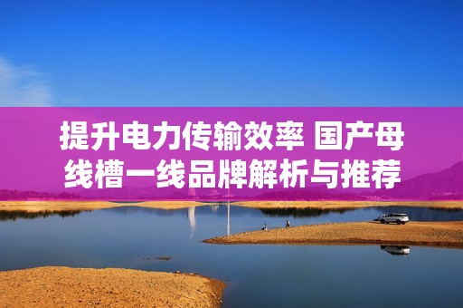 提升电力传输效率 国产母线槽一线品牌解析与推荐