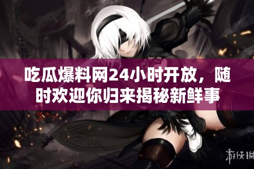 吃瓜爆料网24小时开放，随时欢迎你归来揭秘新鲜事