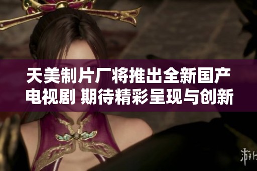 天美制片厂将推出全新国产电视剧 期待精彩呈现与创新故事