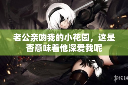老公亲吻我的小花园，这是否意味着他深爱我呢