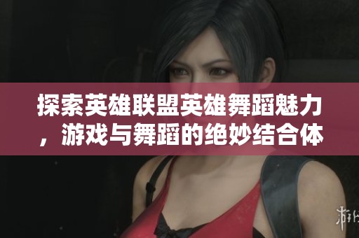 探索英雄联盟英雄舞蹈魅力，游戏与舞蹈的绝妙结合体验