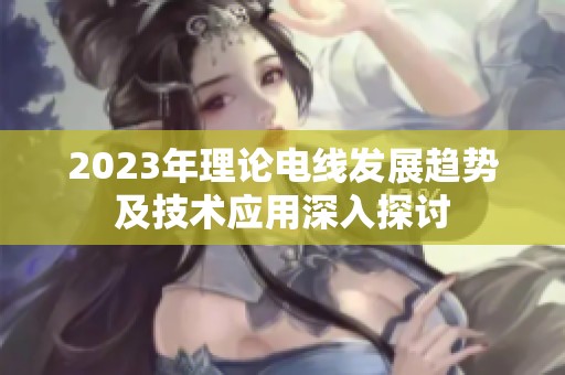 2023年理论电线发展趋势及技术应用深入探讨