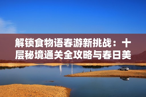 解锁食物语春游新挑战：十层秘境通关全攻略与春日美食推荐