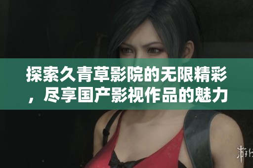 探索久青草影院的无限精彩，尽享国产影视作品的魅力与精彩