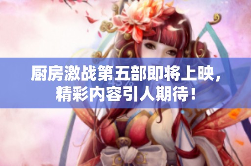 厨房激战第五部即将上映，精彩内容引人期待！