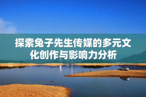 探索兔子先生传媒的多元文化创作与影响力分析
