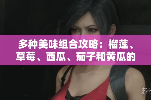 多种美味组合攻略：榴莲、草莓、西瓜、茄子和黄瓜的魅力揭秘