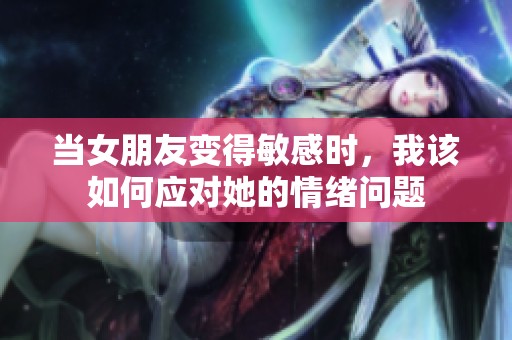 当女朋友变得敏感时，我该如何应对她的情绪问题