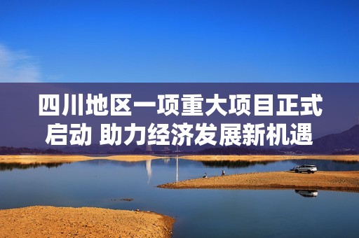 四川地区一项重大项目正式启动 助力经济发展新机遇