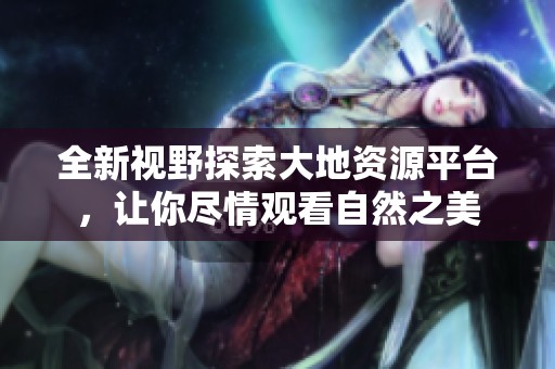 全新视野探索大地资源平台，让你尽情观看自然之美