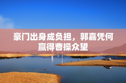 豪门出身成负担，郭嘉凭何赢得曹操众望