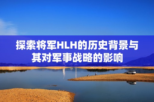 探索将军HLH的历史背景与其对军事战略的影响