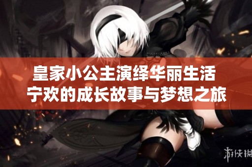 皇家小公主演绎华丽生活 宁欢的成长故事与梦想之旅