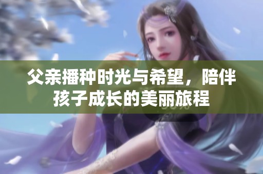 父亲播种时光与希望，陪伴孩子成长的美丽旅程