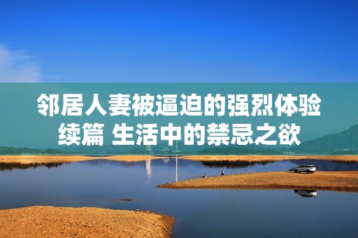 邻居人妻被逼迫的强烈体验续篇 生活中的禁忌之欲
