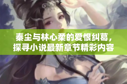 秦尘与林心柔的爱恨纠葛，探寻小说最新章节精彩内容